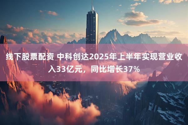 线下股票配资 中科创达2025年上半年实现营业收入33亿元，同比增长37%