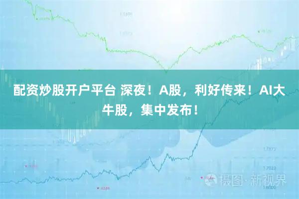 配资炒股开户平台 深夜！A股，利好传来！AI大牛股，集中发布！