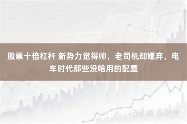 股票十倍杠杆 新势力觉得帅，老司机却嫌弃，电车时代那些没啥用的配置