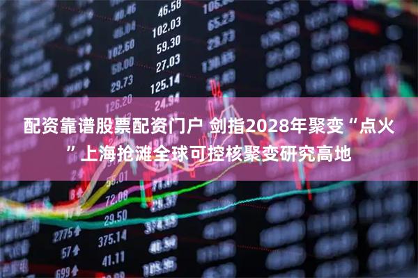 配资靠谱股票配资门户 剑指2028年聚变“点火”上海抢滩全球可控核聚变研究高地