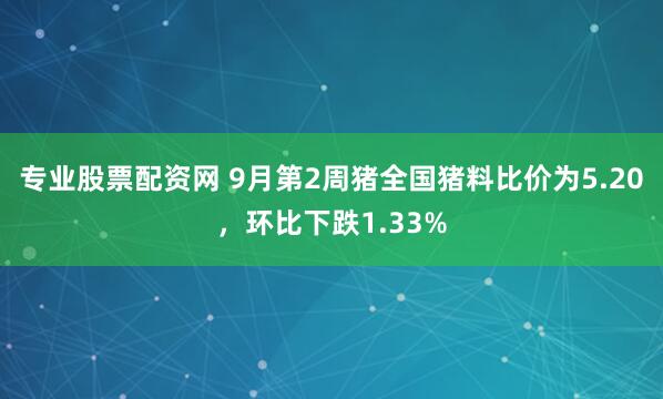 专业股票配资网 9月第2周猪全国猪料比价为5.20，环比下跌1.33%
