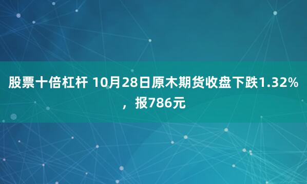 股票十倍杠杆 10月28日原木期货收盘下跌1.32%，报786元