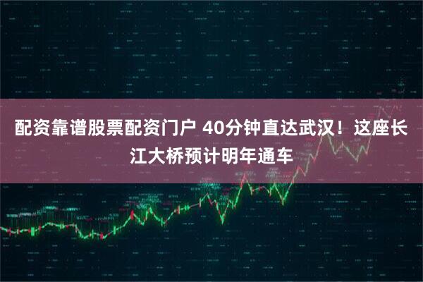 配资靠谱股票配资门户 40分钟直达武汉！这座长江大桥预计明年通车