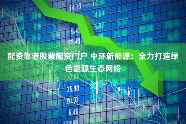 配资靠谱股票配资门户 中环新能源：全力打造绿色能源生态网络