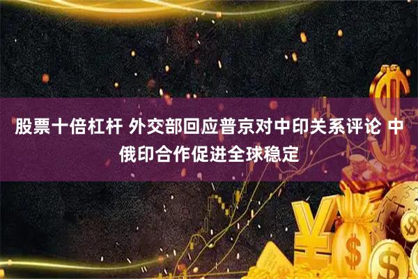 股票十倍杠杆 外交部回应普京对中印关系评论 中俄印合作促进全球稳定