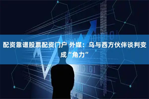 配资靠谱股票配资门户 外媒：乌与西方伙伴谈判变成“角力”
