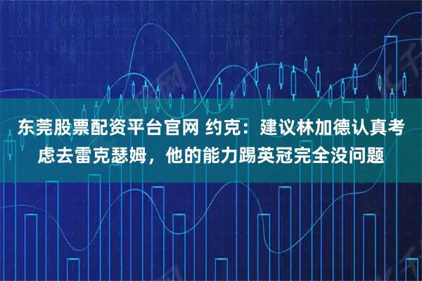 东莞股票配资平台官网 约克:建议林加德认真考虑去雷克瑟姆,他的能力踢英冠完全没问题