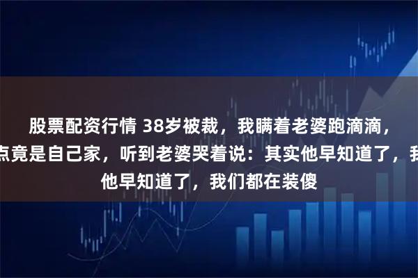 股票配资行情 38岁被裁，我瞒着老婆跑滴滴，深夜接单终点竟是自己家，听到老婆哭着说：其实他早知道了，我们都在装傻