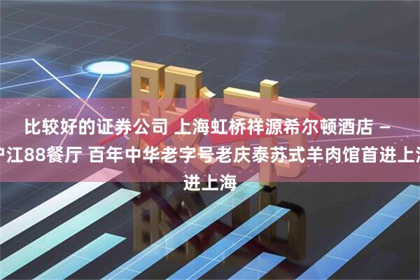 比较好的证券公司 上海虹桥祥源希尔顿酒店 — 沪江88餐厅 百年中华老字号老庆泰苏式羊肉馆首进上海