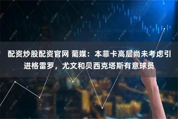 配资炒股配资官网 葡媒:本菲卡高层尚未考虑引进格雷罗,尤文和贝西克塔斯有意球员