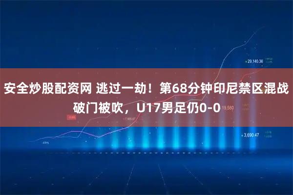 安全炒股配资网 逃过一劫！第68分钟印尼禁区混战破门被吹，U17男足仍0-0