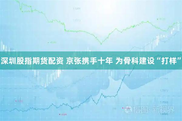深圳股指期货配资 京张携手十年 为骨科建设“打样”