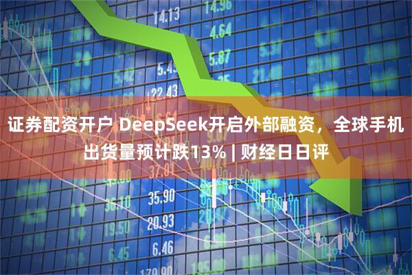 证券配资开户 DeepSeek开启外部融资，全球手机出货量预计跌13% | 财经日日评