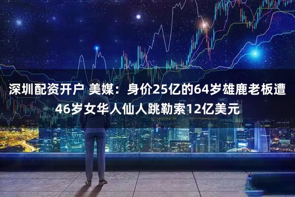 深圳配资开户 美媒：身价25亿的64岁雄鹿老板遭46岁女华人仙人跳勒索12亿美元