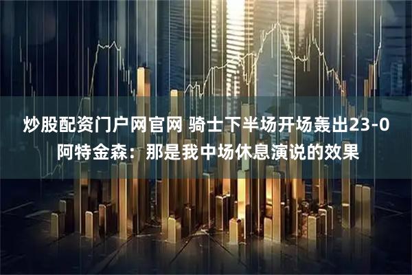 炒股配资门户网官网 骑士下半场开场轰出23-0 阿特金森：那是我中场休息演说的效果