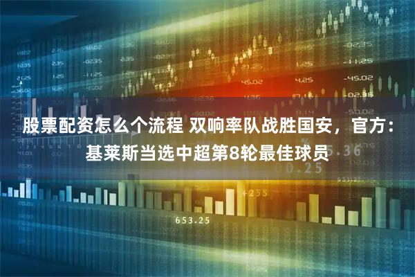 股票配资怎么个流程 双响率队战胜国安，官方：基莱斯当选中超第8轮最佳球员