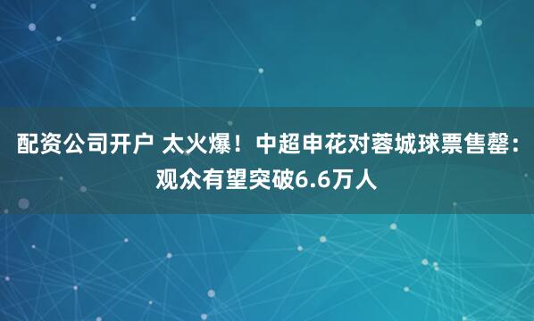 配资公司开户 太火爆！中超申花对蓉城球票售罄：观众有望突破6.6万人