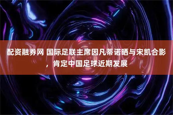 配资融券网 国际足联主席因凡蒂诺晒与宋凯合影，肯定中国足球近期发展