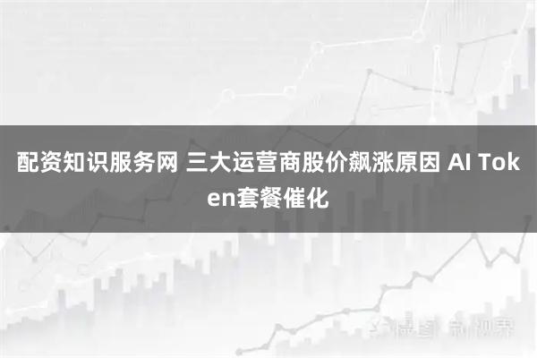 配资知识服务网 三大运营商股价飙涨原因 AI Token套餐催化