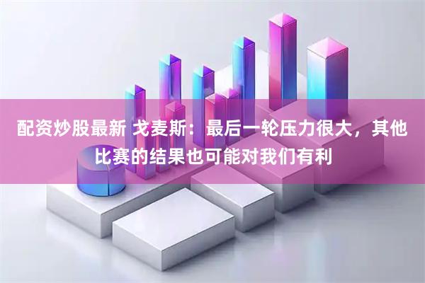 配资炒股最新 戈麦斯：最后一轮压力很大，其他比赛的结果也可能对我们有利