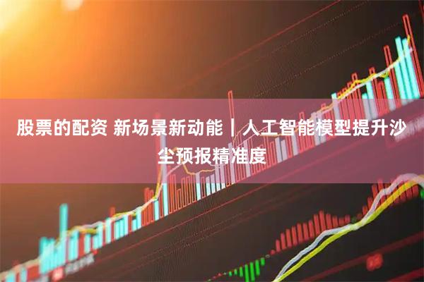 股票的配资 新场景新动能｜人工智能模型提升沙尘预报精准度
