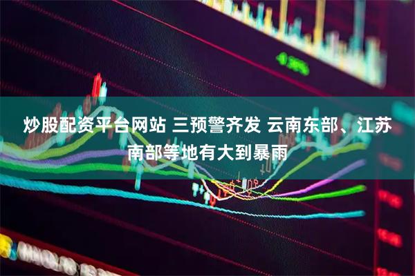 炒股配资平台网站 三预警齐发 云南东部、江苏南部等地有大到暴雨