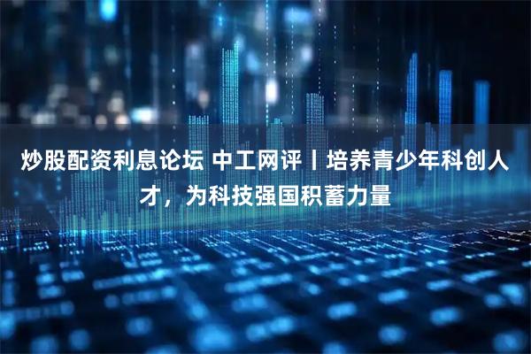 炒股配资利息论坛 中工网评丨培养青少年科创人才，为科技强国积蓄力量